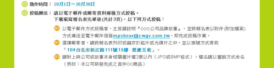 
            �i01�j�x��ɶ�:�Y��_~10��14���;
            �i02�j��Z��k�G
�ХH�q�l�l��ζl�H��ƨ�ؤ覡��Z�C�U����g���W��������(�@�p3��)�A�H�U�C�覡��Z�G
(01)�H�q�l�l��覡��Z�̡A�D���е����yOOO���q�~�P�G�ơz�A�ñN���W���H����(���[�ɮ�)�覡�ǰe�ܹq�l�l��H�cmpsbear@cwgv.com.tw�A�Y������Z�@�~�C
(02)��ܶl�H�̡A�бN���W���C�L���x�s��Ϥ��Υ��Ф������A�åH�����覡�H��u104�x�_���Q����111��15��  �����ɦ��v�C
(03)�Ъ��W�P���q�άG�ƥ��������Ϥ���2�i�H���]JPG��BMP�榡�^�A�ɦW�ХH�ϻ��覡�R�W�]�Ҧp�G�����q��o����������OO�ӫ~�^
