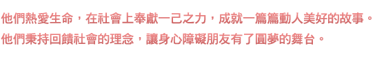 他們熱愛生命，在社會上奉獻一己之力，成就一篇篇動人美好的故事。他們秉持回饋社會的理念，讓身心障礙朋友有了圓夢的舞台。