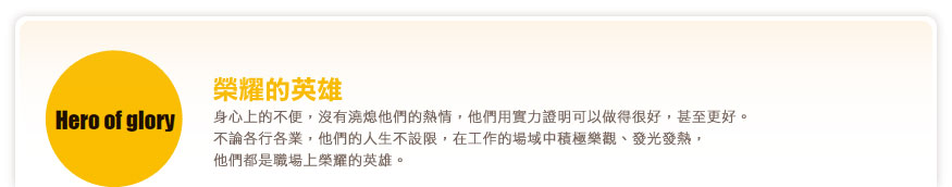 榮耀的英雄 身心上的不便，沒有澆熄他們的熱情，他們用實力證明可以做得很好，甚至更好。不論各行各業，他們的人生不設限，在工作的場域中積極樂觀、發光發熱，他們都是職場上榮耀的英雄。