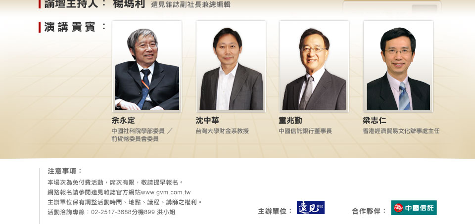 論壇主持人：楊瑪利遠見雜誌副社長兼總編輯演講貴賓：余永定中國社科院學部委員／前貨幣委員會委員沈中華台灣大學財金系教授中國信託銀行董事長童兆勤梁志仁香港經濟貿易文化辦事處主任
