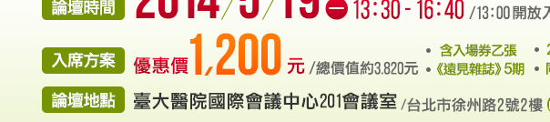 ｜論壇時間｜2014年5月19 日（一）13：30 - 16：40（13：00開放入場）｜論壇地點｜臺大醫院國際會議中心201會議室（台北市徐州路2號2樓）｜入席方案｜優惠價 1,200 元含入場券乙張、《遠見雜誌》5期、2014《品牌專刊》乙本、同步口譯耳機乙套（總價值約3,820元）｜團購專線｜張小姐02-2517-3688分機729，natalie@cwgv.com.tw