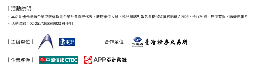 ｜活動說明：本活動優先邀請企業或機構負責企業社會責任代表、政府單位人員，遠見雜誌對報名資格保留審核篩選之權利，全程免費，席次有限，請儘速報名活動洽詢：02-25173688轉923 許小姐｜主辦單位：遠見雜誌｜合作單位：臺灣證券交易所｜企業夥伴：中信金控、APP亞洲漿紙