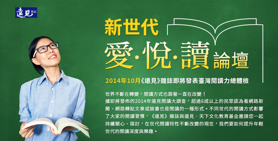 2014年10月《遠見》雜誌即將發表臺灣閱讀力總體檢-世界不斷在轉變，閱讀方式也跟著一直在改變!據即將發佈的2014年遠見閱讀大調查，超過6成以上的民眾認為看網路新聞、網路轉貼文章或臉書也是閱讀的一種形式。不同世代的閱讀方式影響了大家的閱讀習慣，《遠見》雜誌與遠見．天下文化教育基金邀請您一起持續關心、探討，在世代閱讀特性不斷改變的現在，我們要如何提升年輕世代的閱讀深度與樂趣。