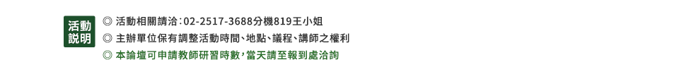 活動說明：•活動相關請洽：02-2517-3688分機819王小姐•主辦單位保有調整活動時間、地點、議程、講師之權利•本論壇可申請教師研習時數，當天請至報到處洽詢 