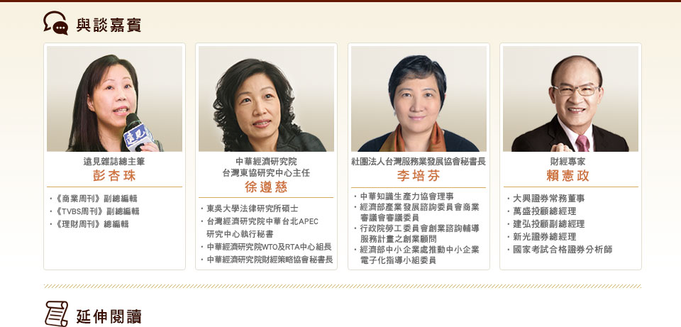 與談嘉賓：

遠見雜誌總主筆　彭杏珠
《商業周刊》副總編輯
《TVBS周刊》副總編輯
《理財周刊》總編輯

中華經濟研究院台灣東協研究中心主任　徐遵慈
東吳大學法律研究所碩士
台灣經濟研究院中華台北APEC研究中心執行秘書
中華經濟研究院WTO及RTA中心組長
中華經濟研究院財經策略協會秘書長

社團法人台灣服務業發展協會秘書長　李培芬
中華知識生產力協會理事
經濟部產業發展諮詢委員會商業審議會審議委員
經濟部商業司流通業知識推動委員會委員
行政院勞工委員會創業諮詢輔導服務計畫之創業顧問
經濟部中小企業處推動中小企業電子化指導小組委員

財經專家　賴憲政
大興證券常務董事
萬盛投顧總經理 
建弘投顧副總經理 
新光證券總經理
國家考試合格證券分析師