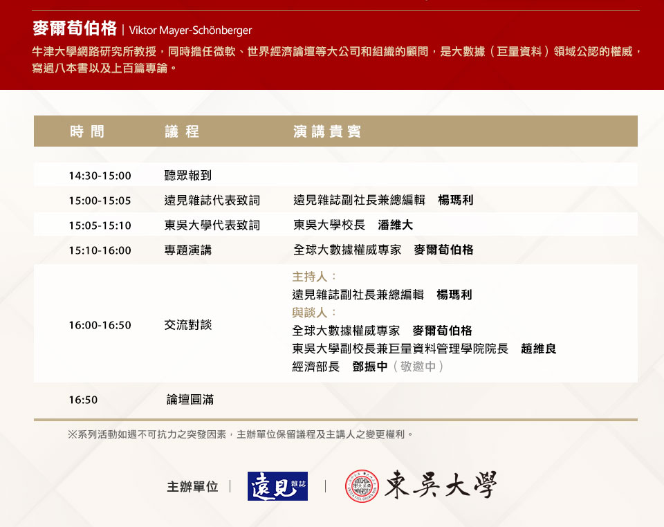 麥爾荀伯格　Viktor
牛津大學網路研究所教授，同時擔任微軟、世界經濟論壇等大公司和組織的顧
問，是大數據（巨量資料）領域公認的權威，寫過八本書以及上百篇專論。主辦單位：遠見雜誌、東吳大學