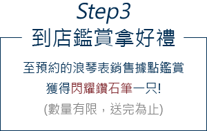 Step3-到店鑑賞拿好禮:至預約的浪琴表銷售據點鑑賞,獲得閃耀鑽石筆一只!(數量有限,送完為止)