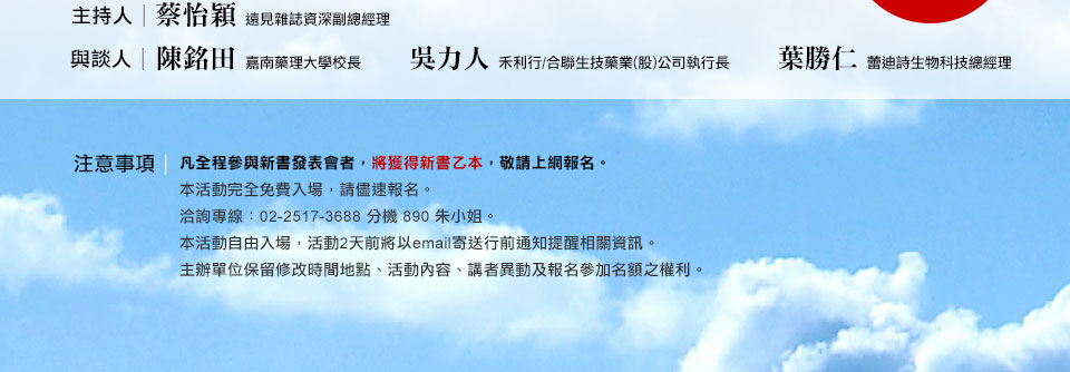 主持人：遠見雜誌資深副總經理 蔡怡穎 與談人：嘉南藥理大學校長 陳銘田 禾利行/合聯生技藥業(股)公司執行長 吳力人 蕾迪詩生物科技總經理 葉勝仁-注意事項-凡全程參與新書發表會者，將獲贈新書乙本，敬請上網報名。本活動完全免費入場，請儘速報名。洽詢專線：02-2517-3688 分機 890 朱小姐。本活動自由入場，活動2天前將以email寄送行前通知提醒相關資訊。主辦單位保留修改時間地點、活動內容、講者異動及報名參加名額之權利