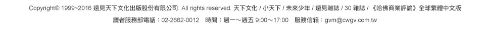 Copyright© 1999~2016 遠見天下文化出版股份有限公司. All rights reserved. 天下文化 / 小天下 / 未來少年 / 遠見雜誌 / 30 雜誌 / 《哈佛商業評論》全球繁體中文版讀者服務部電話：02-2662-0012　時間：週一～週五 9:00～17:00　服務信箱：gvm@cwgv.com.tw