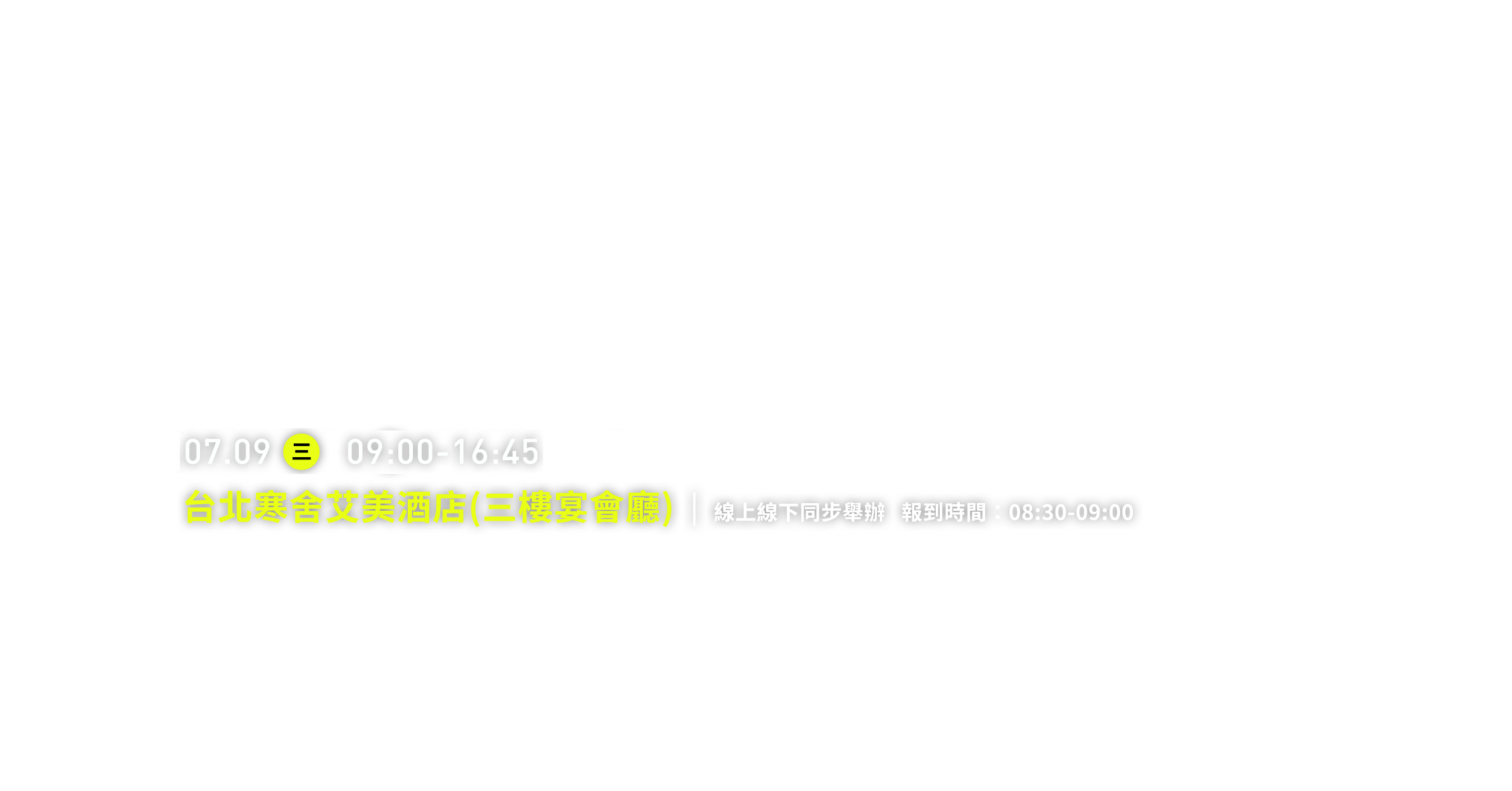 2025.07.09 三 09:00-16:45 台北寒舍艾美酒店(三樓宴會廳) 線上線下同步舉辦   報到時間：08:30-09:00