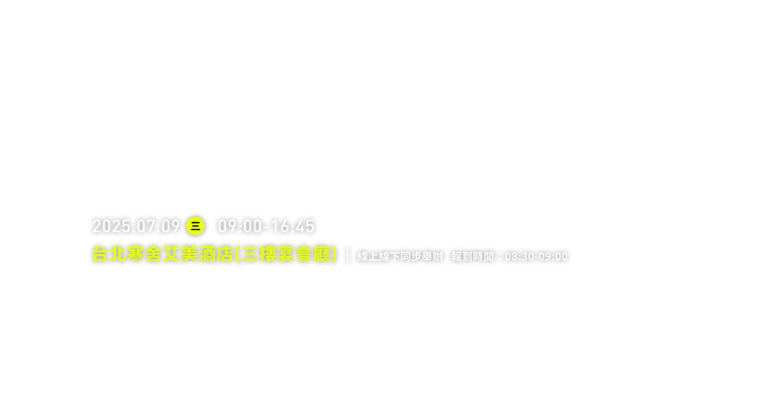 2025.07.09 三 09:00-16:45 台北寒舍艾美酒店(三樓宴會廳) 線上線下同步舉辦   報到時間：08:30-09:00
