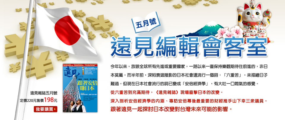 遠見編輯會客室五月號從六重苦到充滿期待，《遠見雜誌》現場直擊日本的改變。
深入剖析安倍經濟學的內涵、專訪安倍幕後最重要的財經推手山下幸三眾議員，跟著遠見一起探討日本改變對台灣未來可能的影響。