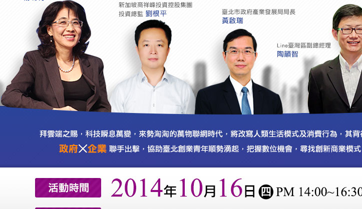 拜雲端之賜，科技瞬息萬變，來勢洶洶的萬物聯網時代，將改寫人類生活模式及消費行為，其背後所挾帶的無限新商機，政府x企業聯手出擊，協助台北創業青年順勢湧起，把握數位機會，尋找創新商業模式，發現獲利新世代!2014年10月16日 四 